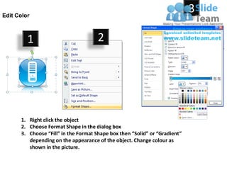 Edit Color
                                                                            3

         1                           2




      1. Right click the object
      2. Choose Format Shape in the dialog box
      3. Choose “Fill” in the Format Shape box then “Solid” or “Gradient”
         depending on the appearance of the object. Change colour as
         shown in the picture.
 