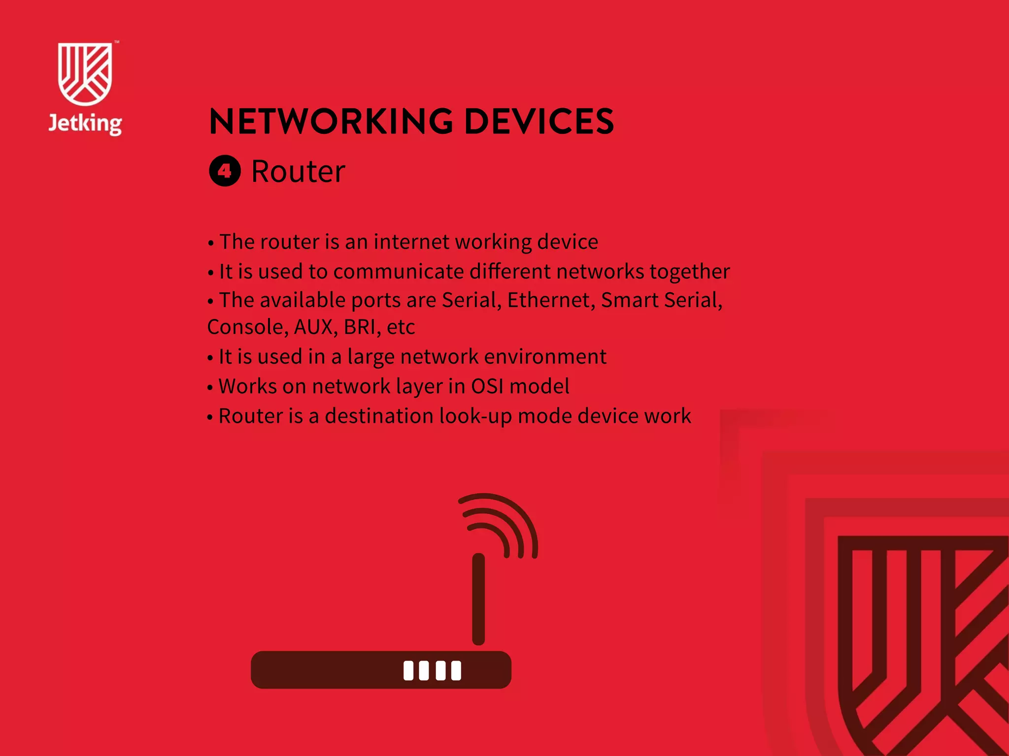NETWORKING DEVICES 
Router 
• The router is an internet working device 
• It is used to communicate different networks together 
• The available ports are Serial, Ethernet, Smart Serial, 
Console, AUX, BRI, etc 
• It is used in a large network environment 
• Works on network layer in OSI model 
• Router is a destination look-up mode device work 
 