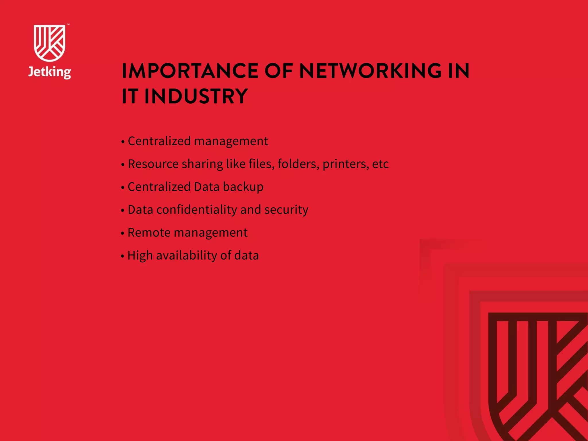 IMPORTANCE OF NETWORKING IN 
IT INDUSTRY 
• Centralized management 
• Resource sharing like files, folders, printers, etc 
• Centralized Data backup 
• Data confidentiality and security 
• Remote management 
• High availability of data 
 
