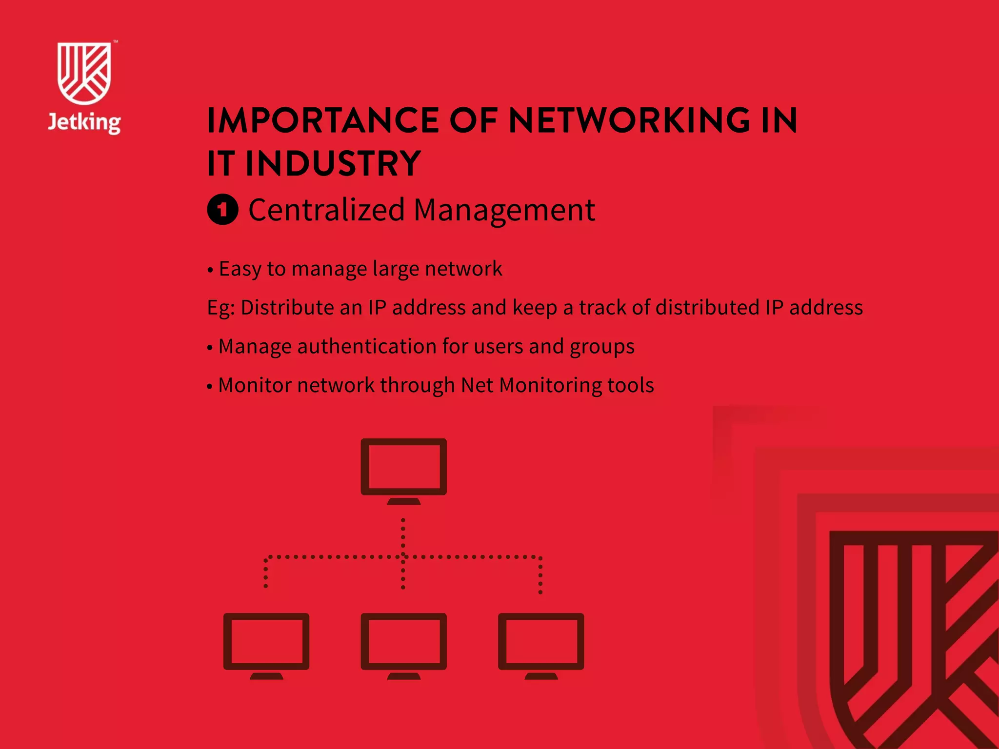 IMPORTANCE OF NETWORKING IN 
IT INDUSTRY 
Centralized Management 
• Easy to manage large network 
Eg: Distribute an IP address and keep a track of distributed IP address 
• Manage authentication for users and groups 
• Monitor network through Net Monitoring tools 
 