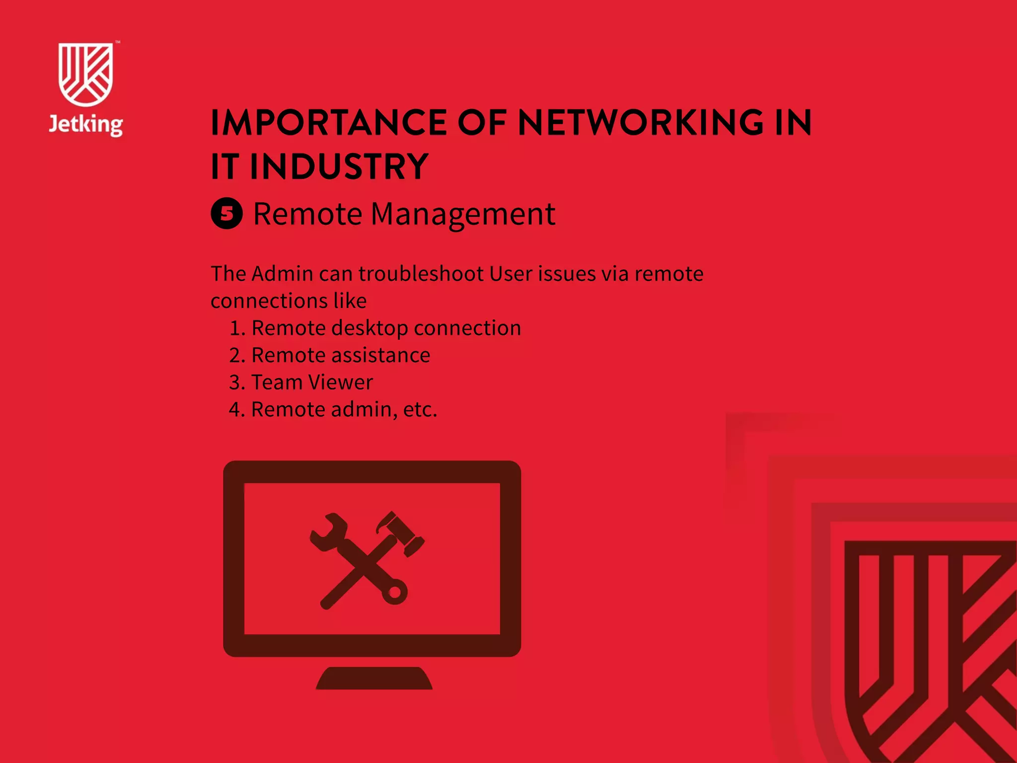 IMPORTANCE OF NETWORKING IN 
IT INDUSTRY 
Remote Management 
The Admin can troubleshoot User issues via remote 
connections like 
1. Remote desktop connection 
2. Remote assistance 
3. Team Viewer 
4. Remote admin, etc. 
 