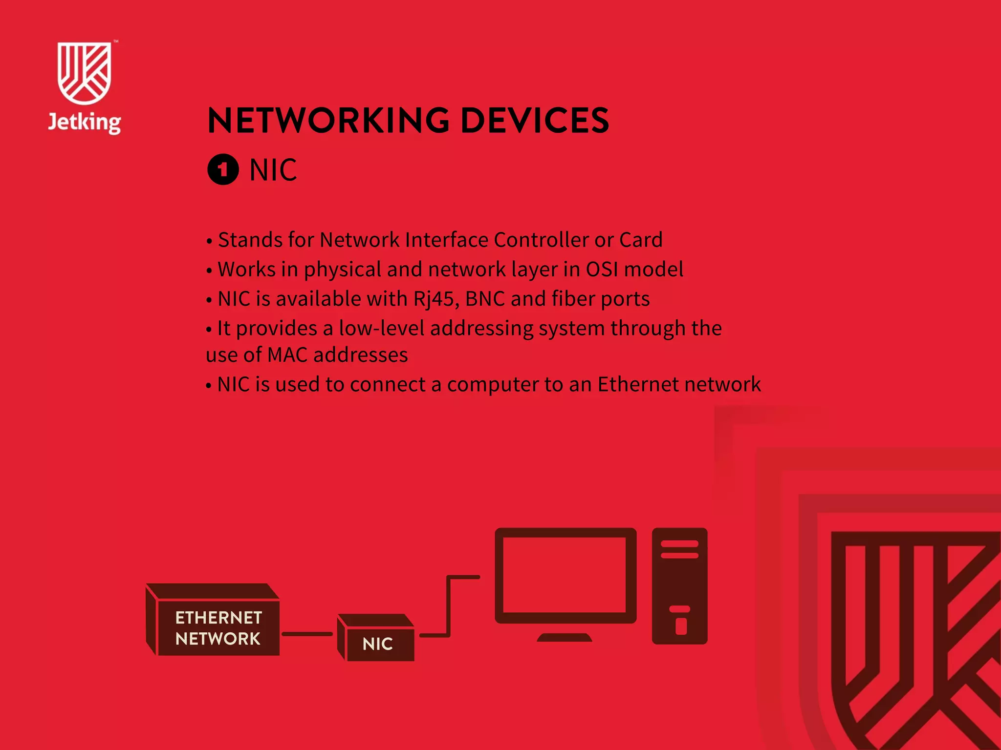 NETWORKING DEVICES 
NIC 
• Stands for Network Interface Controller or Card 
• Works in physical and network layer in OSI model 
• NIC is available with Rj45, BNC and fiber ports 
• It provides a low-level addressing system through the 
use of MAC addresses 
• NIC is used to connect a computer to an Ethernet network 
NIC 
ETHERNET 
NETWORK 
 