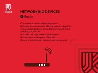 NETWORKING DEVICES 
Router 
• The router is an internet working device 
• It is used to communicate different networks together 
• The available ports are Serial, Ethernet, Smart Serial, 
Console, AUX, BRI, etc 
• It is used in a large network environment 
• Works on network layer in OSI model 
• Router is a destination look-up mode device work 
 