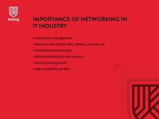 IMPORTANCE OF NETWORKING IN 
IT INDUSTRY 
• Centralized management 
• Resource sharing like files, folders, printers, etc 
• Centralized Data backup 
• Data confidentiality and security 
• Remote management 
• High availability of data 
 