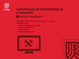 IMPORTANCE OF NETWORKING IN 
IT INDUSTRY 
Remote Management 
The Admin can troubleshoot User issues via remote 
connections like 
1. Remote desktop connection 
2. Remote assistance 
3. Team Viewer 
4. Remote admin, etc. 
 