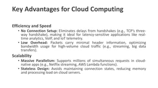 Key Advantages for Cloud Computing
Efficiency and Speed
• No Connection Setup: Eliminates delays from handshakes (e.g., TCP’s three-
way handshake), making it ideal for latency-sensitive applications like real-
time analytics, VoIP, and IoT telemetry.
• Low Overhead: Packets carry minimal header information, optimizing
bandwidth usage for high-volume cloud traffic (e.g., streaming, big data
transfers).
Scalability
• Massive Parallelism: Supports millions of simultaneous requests in cloud-
native apps (e.g., Netflix streaming, AWS Lambda functions).
• Stateless Design: Avoids maintaining connection states, reducing memory
and processing load on cloud servers.
 