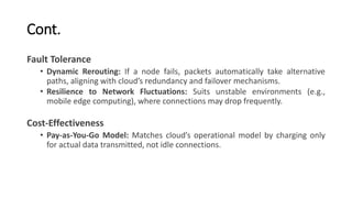 Cont.
Fault Tolerance
• Dynamic Rerouting: If a node fails, packets automatically take alternative
paths, aligning with cloud’s redundancy and failover mechanisms.
• Resilience to Network Fluctuations: Suits unstable environments (e.g.,
mobile edge computing), where connections may drop frequently.
Cost-Effectiveness
• Pay-as-You-Go Model: Matches cloud’s operational model by charging only
for actual data transmitted, not idle connections.
 