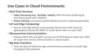 Use Cases in Cloud Environments
• Real-Time Services:
• Video Streaming (e.g., YouTube, Twitch): UDP minimizes buffering by
prioritizing speed over reliability.
• Online Gaming: Low-latency packet delivery ensures responsive gameplay.
• IoT and Edge Computing:
• Sensors and edge devices send sporadic data bursts to the cloud via
lightweight protocols like MQTT or CoAP, which often run over UDP.
• Microservices Communication:
• Stateless REST APIs and gRPC services use HTTP/3 (built on QUIC over UDP)
for faster inter-service communication in cloud clusters.
• Big Data Transfers:
• Tools like Apache Kafka leverage connectionless protocols to handle high-
throughput data pipelines.
 