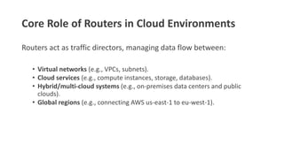 Core Role of Routers in Cloud Environments
Routers act as traffic directors, managing data flow between:
• Virtual networks (e.g., VPCs, subnets).
• Cloud services (e.g., compute instances, storage, databases).
• Hybrid/multi-cloud systems (e.g., on-premises data centers and public
clouds).
• Global regions (e.g., connecting AWS us-east-1 to eu-west-1).
 