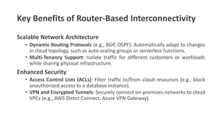 Key Benefits of Router-Based Interconnectivity
Scalable Network Architecture
• Dynamic Routing Protocols (e.g., BGP, OSPF): Automatically adapt to changes
in cloud topology, such as auto-scaling groups or serverless functions.
• Multi-Tenancy Support: Isolate traffic for different customers or workloads
while sharing physical infrastructure.
Enhanced Security
• Access Control Lists (ACLs): Filter traffic to/from cloud resources (e.g., block
unauthorized access to a database instance).
• VPN and Encrypted Tunnels: Securely connect on-premises networks to cloud
VPCs (e.g., AWS Direct Connect, Azure VPN Gateway).
 