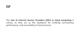 ISP
The role of Internet Service Providers (ISPs) in cloud computing is
critical, as they act as the backbone for enabling connectivity,
performance, and accessibility of cloud services.
 