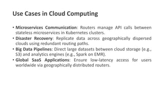 Use Cases in Cloud Computing
• Microservices Communication: Routers manage API calls between
stateless microservices in Kubernetes clusters.
• Disaster Recovery: Replicate data across geographically dispersed
clouds using redundant routing paths.
• Big Data Pipelines: Direct large datasets between cloud storage (e.g.,
S3) and analytics engines (e.g., Spark on EMR).
• Global SaaS Applications: Ensure low-latency access for users
worldwide via geographically distributed routers.
 