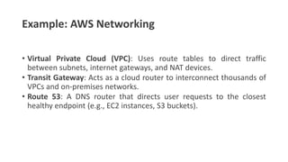 Example: AWS Networking
• Virtual Private Cloud (VPC): Uses route tables to direct traffic
between subnets, internet gateways, and NAT devices.
• Transit Gateway: Acts as a cloud router to interconnect thousands of
VPCs and on-premises networks.
• Route 53: A DNS router that directs user requests to the closest
healthy endpoint (e.g., EC2 instances, S3 buckets).
 