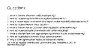 Questions
1. What is the role of routers in cloud computing?
2. How do routers help in load balancing for cloud networks?
3. Why is router-based interconnectivity important for hybrid cloud environments?
4. How do routers improve cloud security?
5. What is the function of Quality of Service (QoS) in cloud networking?
6. How do routers support fault tolerance in cloud computing?
7. What is the significance of edge computing in router-based interconnectivity?
8. How do routers facilitate multi-cloud communication?
9. Why is traffic optimization necessary in cloud networks?
10. How do routers contribute to Content Delivery Networks (CDNs) in
cloud computing?
 