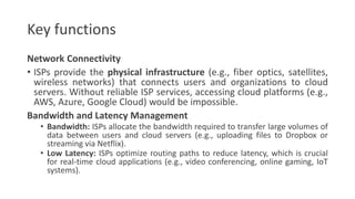 Key functions
Network Connectivity
• ISPs provide the physical infrastructure (e.g., fiber optics, satellites,
wireless networks) that connects users and organizations to cloud
servers. Without reliable ISP services, accessing cloud platforms (e.g.,
AWS, Azure, Google Cloud) would be impossible.
Bandwidth and Latency Management
• Bandwidth: ISPs allocate the bandwidth required to transfer large volumes of
data between users and cloud servers (e.g., uploading files to Dropbox or
streaming via Netflix).
• Low Latency: ISPs optimize routing paths to reduce latency, which is crucial
for real-time cloud applications (e.g., video conferencing, online gaming, IoT
systems).
 