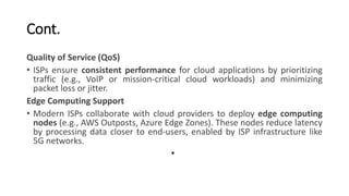 Cont.
Quality of Service (QoS)
• ISPs ensure consistent performance for cloud applications by prioritizing
traffic (e.g., VoIP or mission-critical cloud workloads) and minimizing
packet loss or jitter.
Edge Computing Support
• Modern ISPs collaborate with cloud providers to deploy edge computing
nodes (e.g., AWS Outposts, Azure Edge Zones). These nodes reduce latency
by processing data closer to end-users, enabled by ISP infrastructure like
5G networks.
•
 