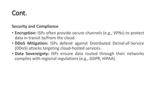 Cont.
Security and Compliance
• Encryption: ISPs often provide secure channels (e.g., VPNs) to protect
data in transit to/from the cloud.
• DDoS Mitigation: ISPs defend against Distributed Denial-of-Service
(DDoS) attacks targeting cloud-hosted services.
• Data Sovereignty: ISPs ensure data routed through their networks
complies with regional regulations (e.g., GDPR, HIPAA).
 