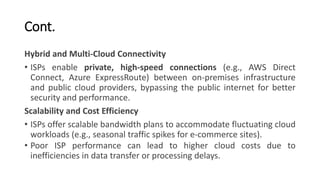 Cont.
Hybrid and Multi-Cloud Connectivity
• ISPs enable private, high-speed connections (e.g., AWS Direct
Connect, Azure ExpressRoute) between on-premises infrastructure
and public cloud providers, bypassing the public internet for better
security and performance.
Scalability and Cost Efficiency
• ISPs offer scalable bandwidth plans to accommodate fluctuating cloud
workloads (e.g., seasonal traffic spikes for e-commerce sites).
• Poor ISP performance can lead to higher cloud costs due to
inefficiencies in data transfer or processing delays.
 