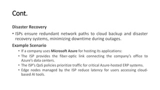 Cont.
Disaster Recovery
• ISPs ensure redundant network paths to cloud backup and disaster
recovery systems, minimizing downtime during outages.
Example Scenario
• If a company uses Microsoft Azure for hosting its applications:
• The ISP provides the fiber-optic link connecting the company’s office to
Azure’s data centers.
• The ISP’s QoS policies prioritize traffic for critical Azure-hosted ERP systems.
• Edge nodes managed by the ISP reduce latency for users accessing cloud-
based AI tools.
 