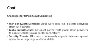Cont.
Challenges for ISPs in Cloud Computing
• High Bandwidth Demands: Cloud workloads (e.g., big data analytics)
strain ISP networks.
• Global Infrastructure: ISPs must partner with global cloud providers
to ensure seamless cross-border connectivity.
• Security Threats: ISPs must continuously upgrade defenses against
cyberattacks targeting cloud-bound data.
 