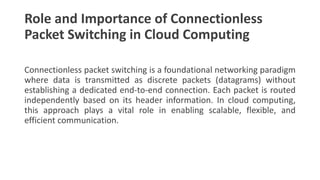 Role and Importance of Connectionless
Packet Switching in Cloud Computing
Connectionless packet switching is a foundational networking paradigm
where data is transmitted as discrete packets (datagrams) without
establishing a dedicated end-to-end connection. Each packet is routed
independently based on its header information. In cloud computing,
this approach plays a vital role in enabling scalable, flexible, and
efficient communication.
 