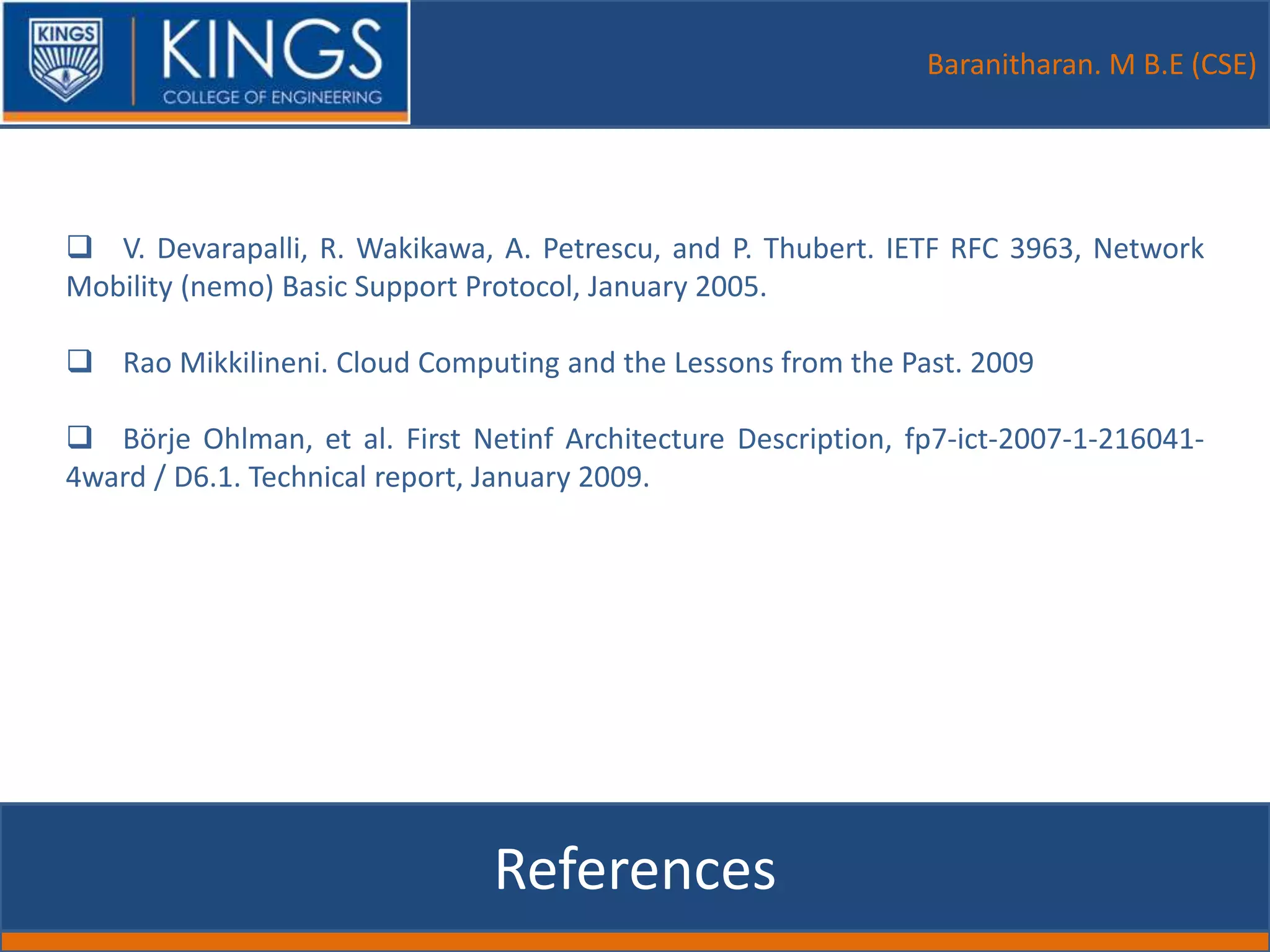 Baranitharan. M B.E (CSE)
References
 V. Devarapalli, R. Wakikawa, A. Petrescu, and P. Thubert. IETF RFC 3963, Network
Mobility (nemo) Basic Support Protocol, January 2005.
 Rao Mikkilineni. Cloud Computing and the Lessons from the Past. 2009
 Börje Ohlman, et al. First Netinf Architecture Description, fp7-ict-2007-1-216041-
4ward / D6.1. Technical report, January 2009.
 