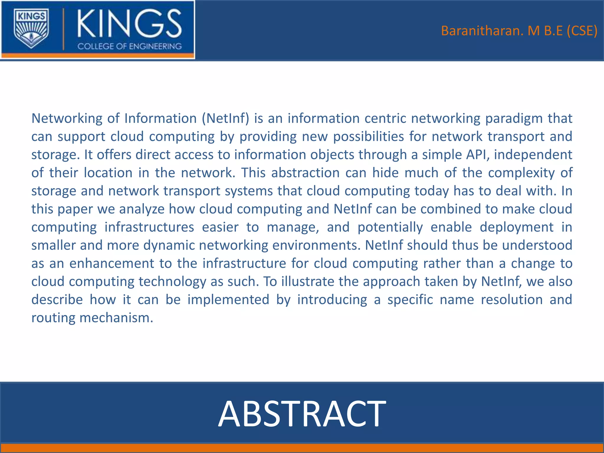Baranitharan. M B.E (CSE)
ABSTRACT
Networking of Information (NetInf) is an information centric networking paradigm that
can support cloud computing by providing new possibilities for network transport and
storage. It offers direct access to information objects through a simple API, independent
of their location in the network. This abstraction can hide much of the complexity of
storage and network transport systems that cloud computing today has to deal with. In
this paper we analyze how cloud computing and NetInf can be combined to make cloud
computing infrastructures easier to manage, and potentially enable deployment in
smaller and more dynamic networking environments. NetInf should thus be understood
as an enhancement to the infrastructure for cloud computing rather than a change to
cloud computing technology as such. To illustrate the approach taken by NetInf, we also
describe how it can be implemented by introducing a specific name resolution and
routing mechanism.
 
