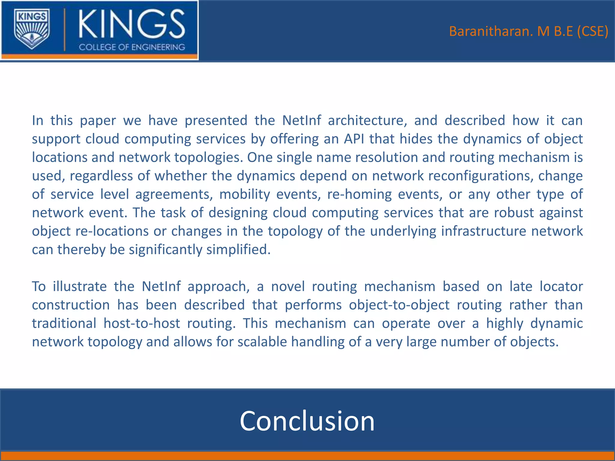 Baranitharan. M B.E (CSE)
Conclusion
In this paper we have presented the NetInf architecture, and described how it can
support cloud computing services by offering an API that hides the dynamics of object
locations and network topologies. One single name resolution and routing mechanism is
used, regardless of whether the dynamics depend on network reconfigurations, change
of service level agreements, mobility events, re-homing events, or any other type of
network event. The task of designing cloud computing services that are robust against
object re-locations or changes in the topology of the underlying infrastructure network
can thereby be significantly simplified.
To illustrate the NetInf approach, a novel routing mechanism based on late locator
construction has been described that performs object-to-object routing rather than
traditional host-to-host routing. This mechanism can operate over a highly dynamic
network topology and allows for scalable handling of a very large number of objects.
 
