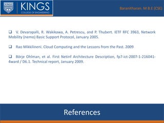 Baranitharan. M B.E (CSE)
References
 V. Devarapalli, R. Wakikawa, A. Petrescu, and P. Thubert. IETF RFC 3963, Network
Mobility (nemo) Basic Support Protocol, January 2005.
 Rao Mikkilineni. Cloud Computing and the Lessons from the Past. 2009
 Börje Ohlman, et al. First Netinf Architecture Description, fp7-ict-2007-1-216041-
4ward / D6.1. Technical report, January 2009.
 