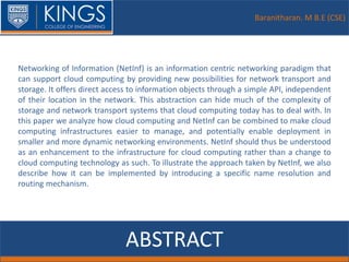 Baranitharan. M B.E (CSE)
ABSTRACT
Networking of Information (NetInf) is an information centric networking paradigm that
can support cloud computing by providing new possibilities for network transport and
storage. It offers direct access to information objects through a simple API, independent
of their location in the network. This abstraction can hide much of the complexity of
storage and network transport systems that cloud computing today has to deal with. In
this paper we analyze how cloud computing and NetInf can be combined to make cloud
computing infrastructures easier to manage, and potentially enable deployment in
smaller and more dynamic networking environments. NetInf should thus be understood
as an enhancement to the infrastructure for cloud computing rather than a change to
cloud computing technology as such. To illustrate the approach taken by NetInf, we also
describe how it can be implemented by introducing a specific name resolution and
routing mechanism.
 