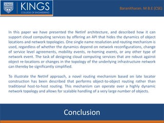 Baranitharan. M B.E (CSE)
Conclusion
In this paper we have presented the NetInf architecture, and described how it can
support cloud computing services by offering an API that hides the dynamics of object
locations and network topologies. One single name resolution and routing mechanism is
used, regardless of whether the dynamics depend on network reconfigurations, change
of service level agreements, mobility events, re-homing events, or any other type of
network event. The task of designing cloud computing services that are robust against
object re-locations or changes in the topology of the underlying infrastructure network
can thereby be significantly simplified.
To illustrate the NetInf approach, a novel routing mechanism based on late locator
construction has been described that performs object-to-object routing rather than
traditional host-to-host routing. This mechanism can operate over a highly dynamic
network topology and allows for scalable handling of a very large number of objects.
 