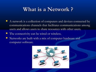 What is a Network ?





A network is a collection of computers and devices connected by
communications channels that facilitates communications among
users and allows users to share resources with other users.
The connectivity can be wired or wireless.
Networks are built with a mix of computer hardware and
computer software.

 