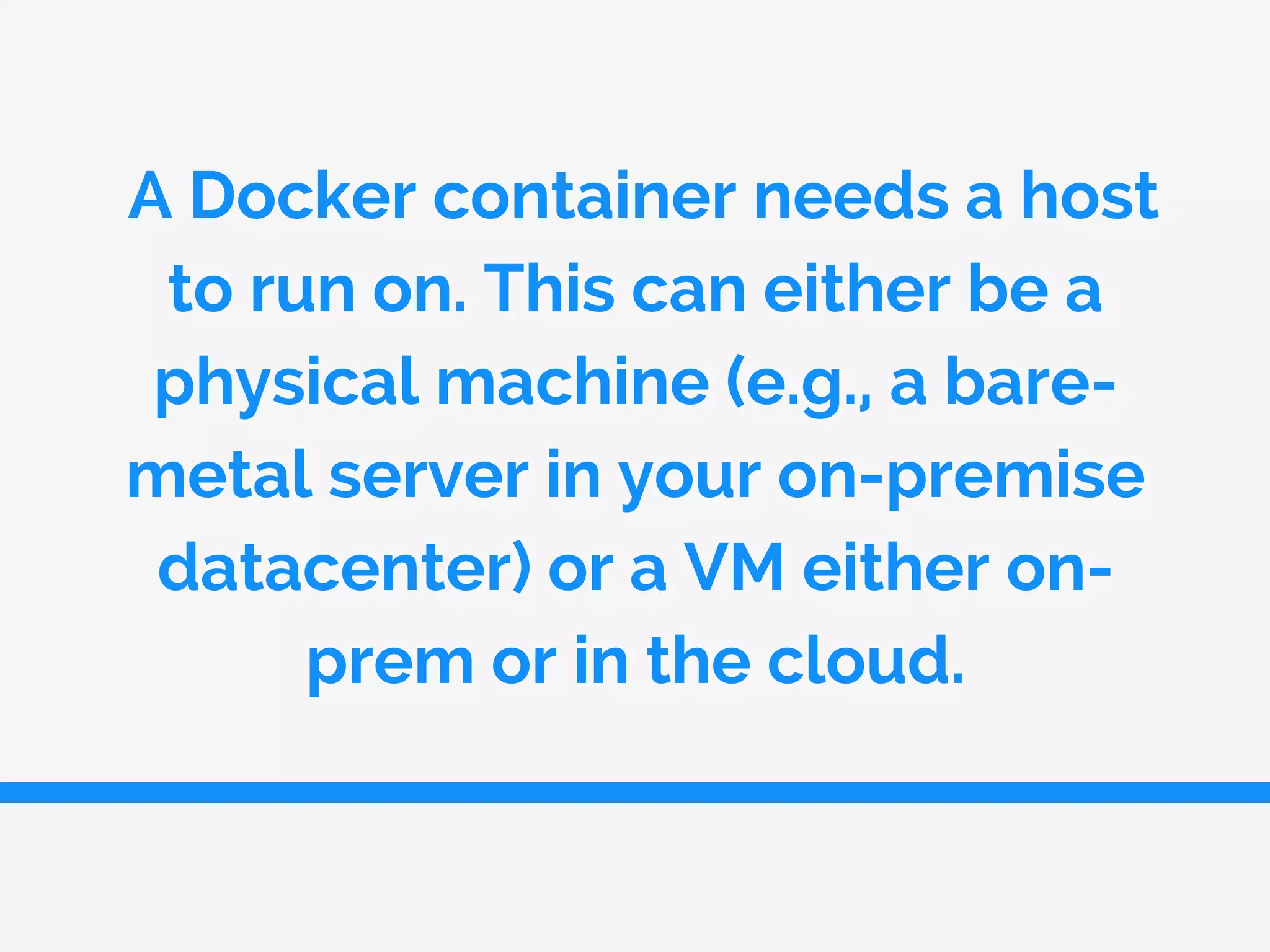 A Docker container needs a host
to run on. This can either be a
physical machine (e.g., a bare-
metal server in your on-premise
datacenter) or a VM either on-
prem or in the cloud.