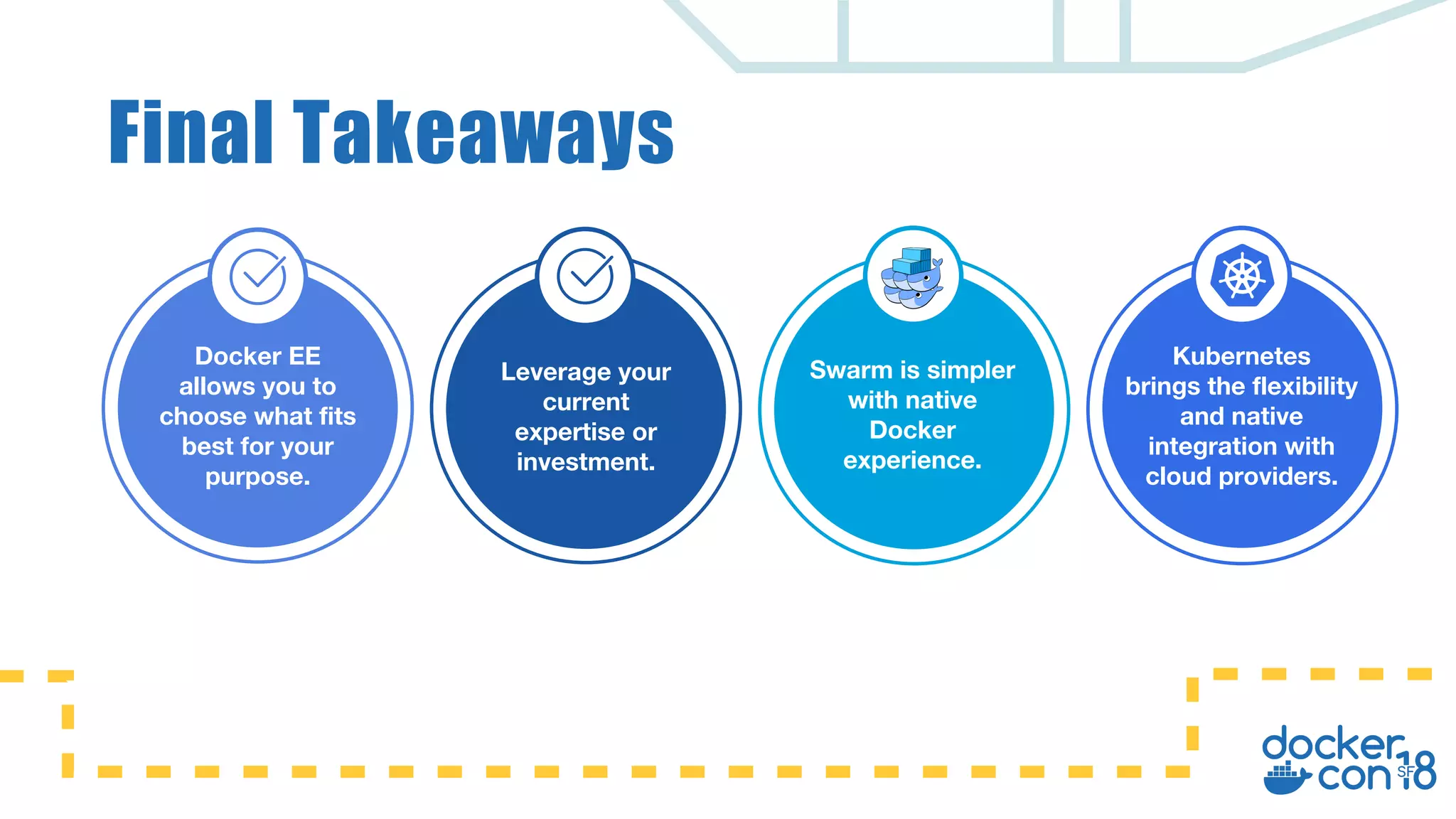 Docker EE allows you to choose what fits best for your purpose. Leverage your current expertise or investment. Swarm is simpler with native Docker experience. Kubernetes brings the flexibility and native integration with cloud providers. Final Takeaways 