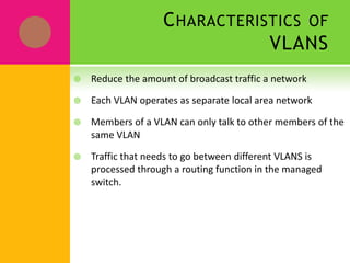 VLANs: Virtual Local Area NetworkVLANs support logical grouping of network nodes to reduce broadcast traffic and allow more control in implementing security policies.