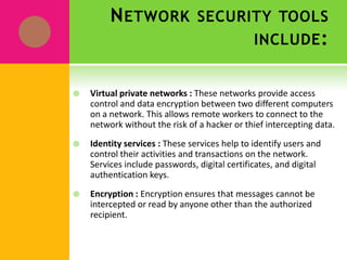 Network security tools include:Antivirus software packages : These packages counter most virus threats if regularly updated and correctly maintained.Secure network infrastructure : Switches and routers have hardware and software features that support secure connectivity, perimeter security, intrusion protection, identity services, and security management.Dedicated network security hardware and software-Tools such as firewalls and intrusion detection systems provide protection for all areas of the network and enable secure connections.