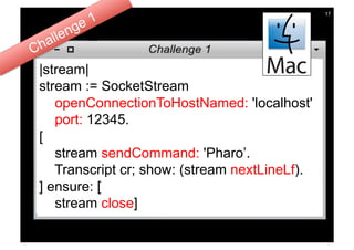 17




|stream|
stream := SocketStream
   openConnectionToHostNamed: 'localhost'
   port: 12345.
[
   stream sendCommand: 'Pharo’.
   Transcript cr; show: (stream nextLineLf).
] ensure: [
   stream close]
 