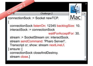 20




connectionSock := Socket newTCP.
[
  connectionSock listenOn: 12345 backlogSize: 10.
  interactSock := connectionSock
                             waitForAcceptFor: 30.
  stream := SocketStream on: interactSock.
  stream sendCommand: 'Pharo Server!’.
  Transcript cr; show: stream nextLineLf.
] ensure: [
  connectionSock closeAndDestroy.
  stream close.]
 