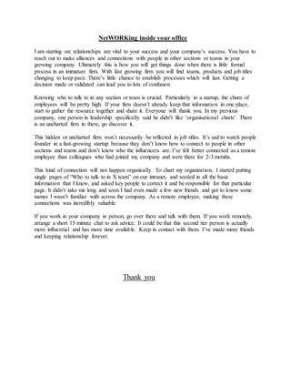 NetWORKing inside your office
I am starting on: relationships are vital to your success and your company’s success. You have to
reach out to make alliances and connections with people in other sections or teams in your
growing company. Ultimately this is how you will get things done when there is little formal
process in an immature firm. With fast growing firm you will find teams, products and job titles
changing to keep pace. There’s little chance to establish processes which will last. Getting a
decision made or validated can lead you to lots of confusion
Knowing who to talk to in any section or team is crucial. Particularly in a startup, the churn of
employees will be pretty high. If your firm doesn’t already keep that information in one place,
start to gather the resource together and share it. Everyone will thank you. In my previous
company, one person in leadership specifically said he didn’t like ‘organisational charts’. There
is an uncharted firm in there, go discover it.
This hidden or uncharted firm won’t necessarily be reflected in job titles. It’s sad to watch people
founder in a fast-growing startup because they don’t know how to connect to people in other
sections and teams and don’t know who the influencers are. I’ve felt better connected as a remote
employee than colleagues who had joined my company and were there for 2-3 months.
This kind of connection will not happen organically. To chart my organization, I started putting
single pages of “Who to talk to in X team” on our intranet, and seeded in all the basic
information that I knew, and asked key people to correct it and be responsible for that particular
page. It didn’t take me long and soon I had even made a few new friends and got to know some
names I wasn’t familiar with across the company. As a remote employee, making these
connections was incredibly valuable.
If you work in your company in person, go over there and talk with them. If you work remotely,
arrange a short 15 minute chat to ask advice. It could be that this second tier person is actually
more influential and has more time available. Keep in contact with them. I’ve made more friends
and keeping relationship forever.
Thank you
 