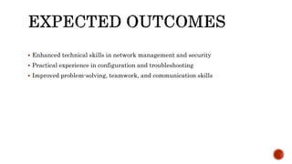  Enhanced technical skills in network management and security
 Practical experience in configuration and troubleshooting
 Improved problem-solving, teamwork, and communication skills
 