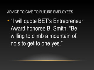 ADVICE TO GIVE TO FUTURE EMPLOYEES 
• “I will quote BET’s Entrepreneur 
Award honoree B. Smith, “Be 
willing to climb a mountain of 
no’s to get to one yes.” 
 