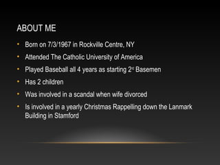 ABOUT ME 
• Born on 7/3/1967 in Rockville Centre, NY 
• Attended The Catholic University of America 
• Played Baseball all 4 years as starting 2nd Basemen 
• Has 2 children 
• Was involved in a scandal when wife divorced 
• Is involved in a yearly Christmas Rappelling down the Lanmark 
Building in Stamford 
 