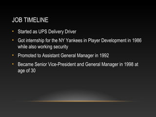 JOB TIMELINE 
• Started as UPS Delivery Driver 
• Got internship for the NY Yankees in Player Development in 1986 
while also working security 
• Promoted to Assistant General Manager in 1992 
• Became Senior Vice-President and General Manager in 1998 at 
age of 30 
 