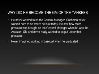 WHY DID HE BECOME THE GM OF THE YANKEES 
• He never wanted to be the General Manager. Cashman never 
worked hard to be where he is at today. He saw how much 
pressure was brought on the General Manager when he was the 
Assistant GM and never really wanted to be put under that 
pressure. 
• Never imagined working in baseball when he graduated. 
 