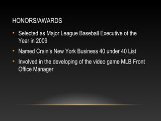 HONORS/AWARDS 
• Selected as Major League Baseball Executive of the 
Year in 2009 
• Named Crain’s New York Business 40 under 40 List 
• Involved in the developing of the video game MLB Front 
Office Manager 
 