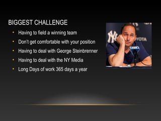 BIGGEST CHALLENGE 
• Having to field a winning team 
• Don’t get comfortable with your position 
• Having to deal with George Steinbrenner 
• Having to deal with the NY Media 
• Long Days of work 365 days a year 
 