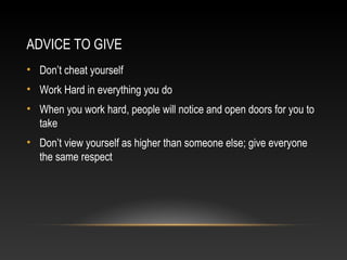 ADVICE TO GIVE 
• Don’t cheat yourself 
• Work Hard in everything you do 
• When you work hard, people will notice and open doors for you to 
take 
• Don’t view yourself as higher than someone else; give everyone 
the same respect 
 