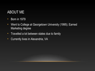 ABOUT ME 
• Born in 1979 
• Went to College at Georgetown University (1995); Earned 
Marketing degree 
• Travelled a lot between states due to family 
• Currently lives in Alexandria, VA 
 