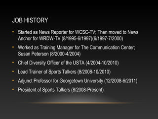JOB HISTORY 
• Started as News Reporter for WCSC-TV; Then moved to News 
Anchor for WRDW-TV (8/1995-6/1997)(6/1997-7/2000) 
• Worked as Training Manager for The Communication Center; 
Susan Peterson (8/2000-4/2004) 
• Chief Diversity Officer of the USTA (4/2004-10/2010) 
• Lead Trainer of Sports Talkers (8/2008-10/2010) 
• Adjunct Professor for Georgetown University (12/2008-6/2011) 
• President of Sports Talkers (8/2008-Present) 
 