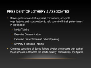 PRESIDENT OF LOTHERY & ASSOCIATES 
• Serves professionals that represent corporations, non-profit 
organizations, and sports entities to help consult with their professionals 
in the fields of: 
• Media Training 
• Executive Communication 
• Executive Presentation and Public Speaking 
• Diversity & Inclusion Training 
• Oversees operations of Sports Talkers division which works with each of 
these services but towards the sports industry, personalities, and figures 
 
